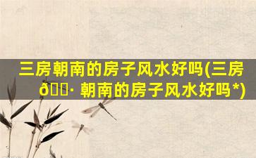 三房朝南的房子风水好吗(三房 🕷 朝南的房子风水好吗*
)